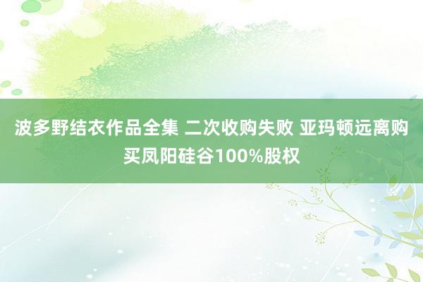 波多野结衣作品全集 二次收购失败 亚玛顿远离购买凤阳硅谷100%股权