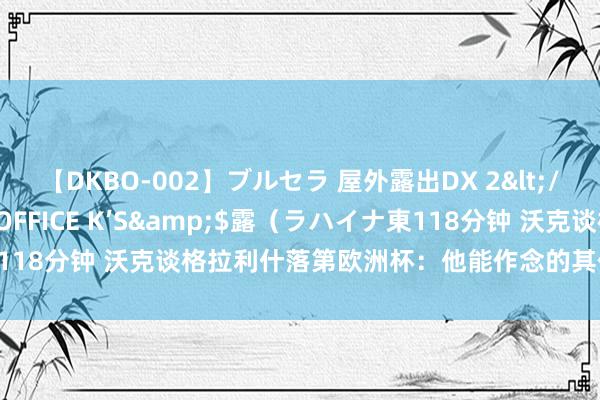 【DKBO-002】ブルセラ 屋外露出DX 2</a>2006-03-16OFFICE K’S&$露（ラハイナ東118分钟 沃克谈格拉利什落第欧洲杯：他能作念的其他东说念主作念不来