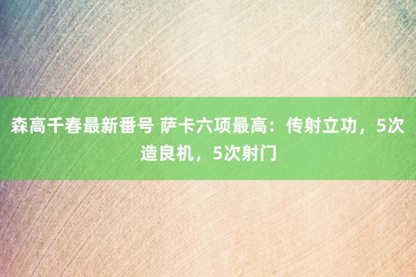 森高千春最新番号 萨卡六项最高：传射立功，5次造良机，5次射门