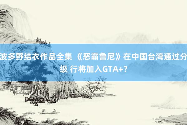 波多野结衣作品全集 《恶霸鲁尼》在中国台湾通过分级 行将加入GTA+？