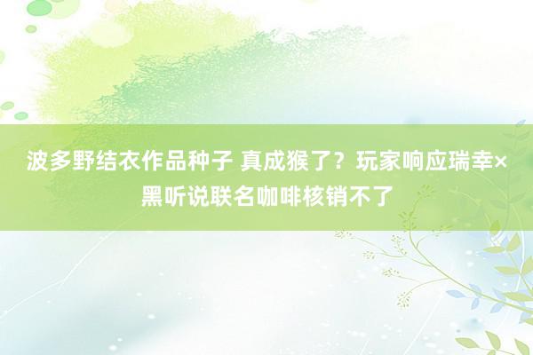 波多野结衣作品种子 真成猴了？玩家响应瑞幸×黑听说联名咖啡核销不了