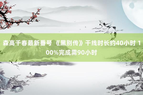 森高千春最新番号 《黑别传》干线时长约40小时 100%完成需90小时