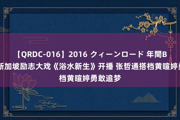 【QRDC-016】2016 クィーンロード 年間BEST10 新加坡励志大戏《浴水新生》开播 张哲通搭档黄暄婷勇敢追梦