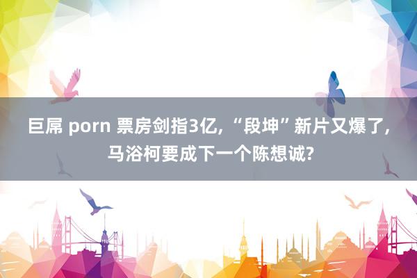 巨屌 porn 票房剑指3亿, “段坤”新片又爆了, 马浴柯要成下一个陈想诚?