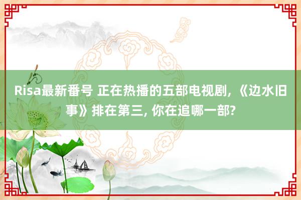 Risa最新番号 正在热播的五部电视剧, 《边水旧事》排在第三, 你在追哪一部?