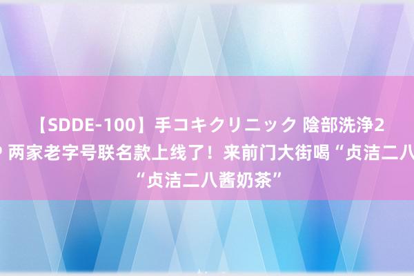 【SDDE-100】手コキクリニック 陰部洗浄20連発SP 两家老字号联名款上线了！来前门大街喝“贞洁二八酱奶茶”