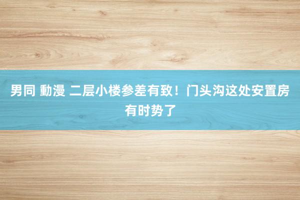 男同 動漫 二层小楼参差有致！门头沟这处安置房有时势了