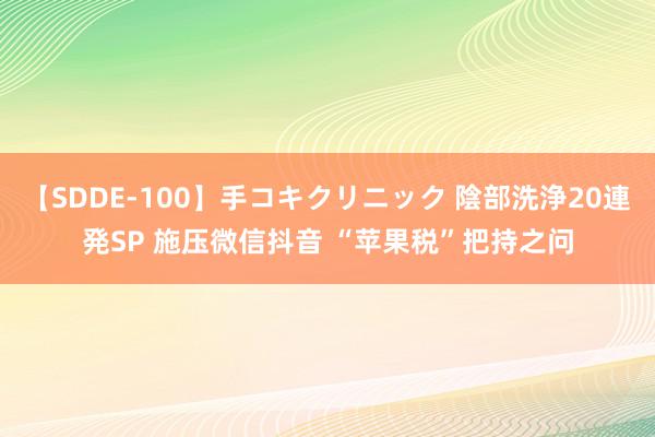 【SDDE-100】手コキクリニック 陰部洗浄20連発SP 施压微信抖音 “苹果税”把持之问