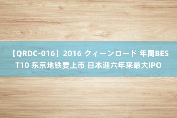 【QRDC-016】2016 クィーンロード 年間BEST10 东京地铁要上市 日本迎六年来最大IPO