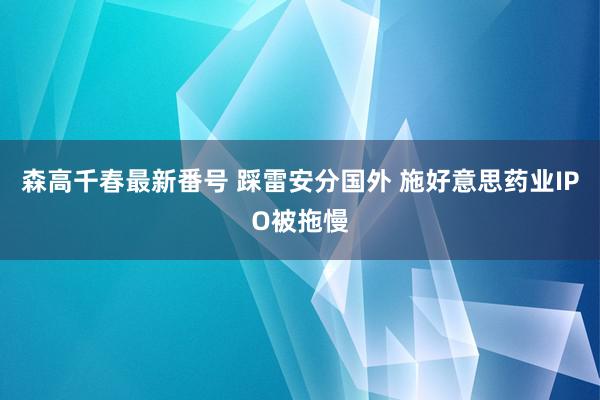 森高千春最新番号 踩雷安分国外 施好意思药业IPO被拖慢