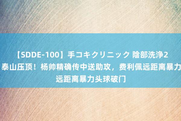 【SDDE-100】手コキクリニック 陰部洗浄20連発SP 泰山压顶！杨帅精确传中送助攻，费利佩远距离暴力头球破门