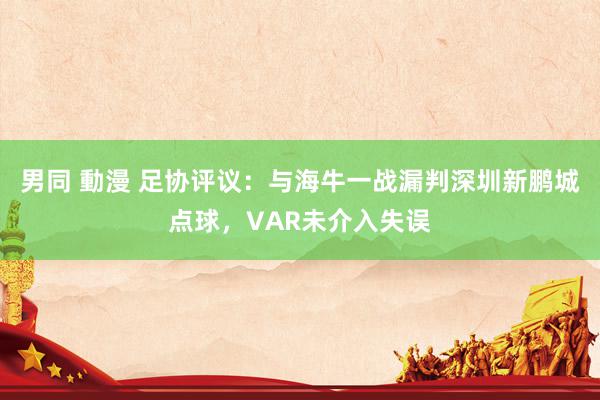 男同 動漫 足协评议：与海牛一战漏判深圳新鹏城点球，VAR未介入失误