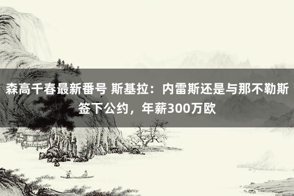 森高千春最新番号 斯基拉：内雷斯还是与那不勒斯签下公约，年薪300万欧