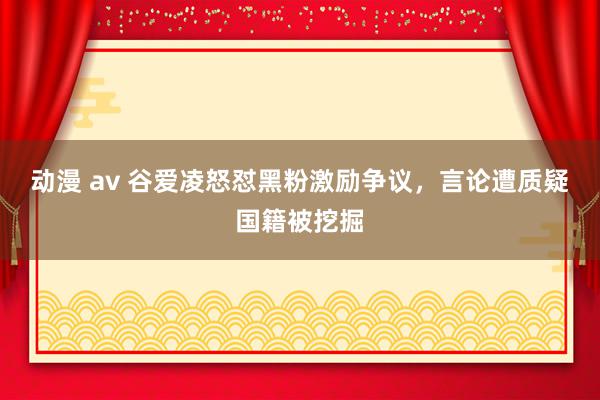 动漫 av 谷爱凌怒怼黑粉激励争议，言论遭质疑国籍被挖掘