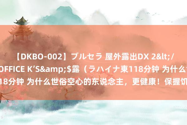 【DKBO-002】ブルセラ 屋外露出DX 2</a>2006-03-16OFFICE K’S&$露（ラハイナ東118分钟 为什么世俗空心的东说念主，更健康！保握饥饿感不单是是为了瘦！