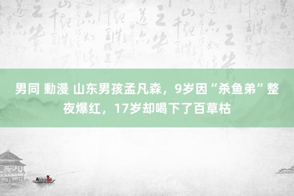 男同 動漫 山东男孩孟凡森，9岁因“杀鱼弟”整夜爆红，17岁却喝下了百草枯