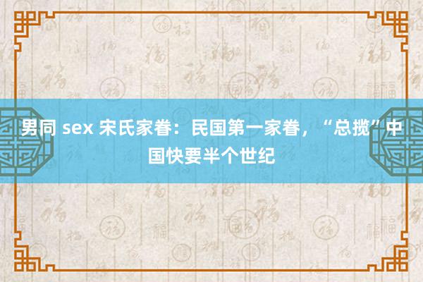 男同 sex 宋氏家眷：民国第一家眷，“总揽”中国快要半个世纪