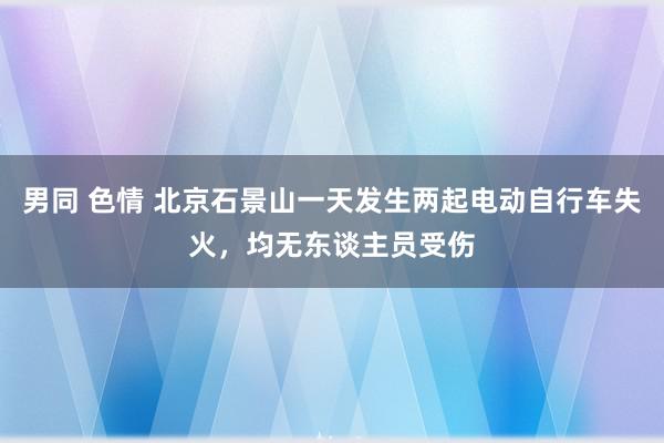 男同 色情 北京石景山一天发生两起电动自行车失火，均无东谈主员受伤