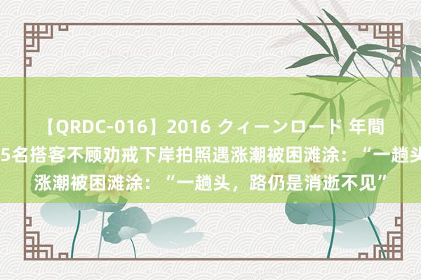 【QRDC-016】2016 クィーンロード 年間BEST10 事发上海！5名搭客不顾劝戒下岸拍照遇涨潮被困滩涂：“一趟头，路仍是消逝不见”