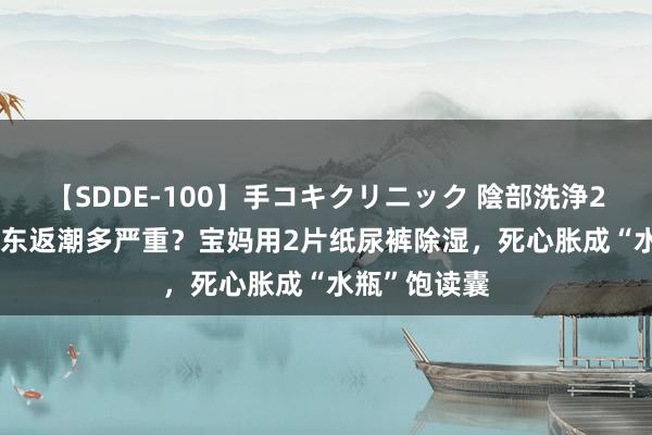 【SDDE-100】手コキクリニック 陰部洗浄20連発SP 广东返潮多严重？宝妈用2片纸尿裤除湿，死心胀成“水瓶”饱读囊