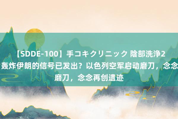 【SDDE-100】手コキクリニック 陰部洗浄20連発SP 轰炸伊朗的信号已发出？以色列空军启动磨刀，念念再创遗迹