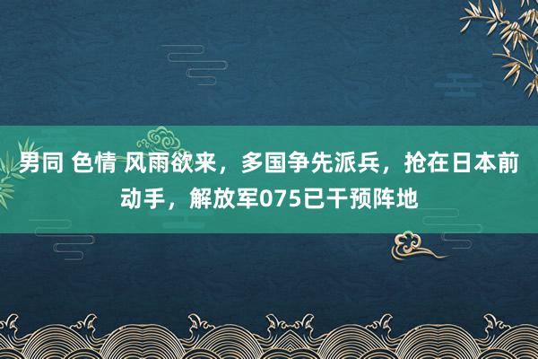 男同 色情 风雨欲来，多国争先派兵，抢在日本前动手，解放军075已干预阵地