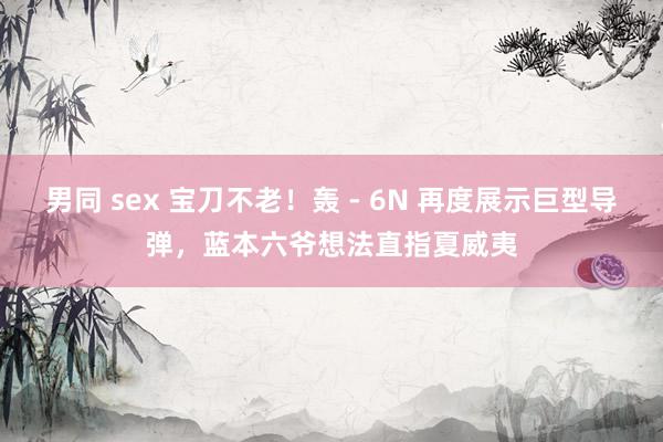 男同 sex 宝刀不老！轰 - 6N 再度展示巨型导弹，蓝本六爷想法直指夏威夷