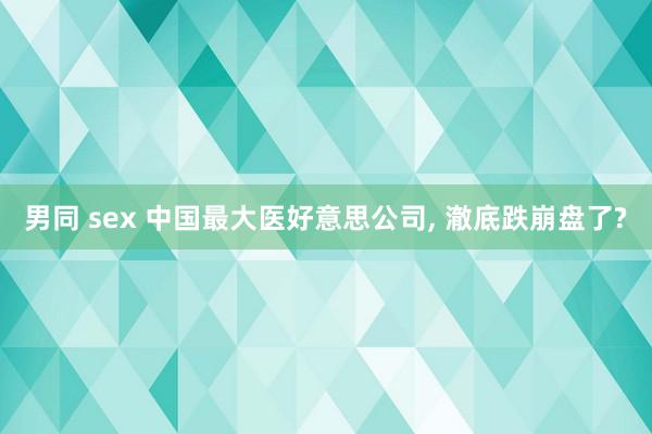 男同 sex 中国最大医好意思公司, 澈底跌崩盘了?