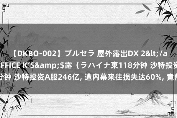 【DKBO-002】ブルセラ 屋外露出DX 2</a>2006-03-16OFFICE K’S&$露（ラハイナ東118分钟 沙特投资A股246亿, 遭内幕来往损失达60%, 竟然韭菜不分表里有就割!