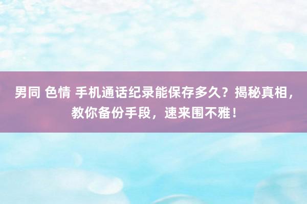 男同 色情 手机通话纪录能保存多久？揭秘真相，教你备份手段，速来围不雅！