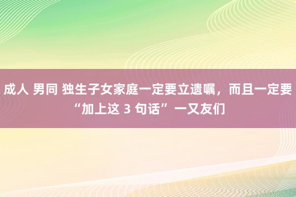 成人 男同 独生子女家庭一定要立遗嘱，而且一定要“加上这 3 句话” 一又友们