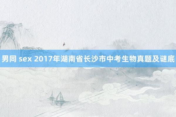 男同 sex 2017年湖南省长沙市中考生物真题及谜底