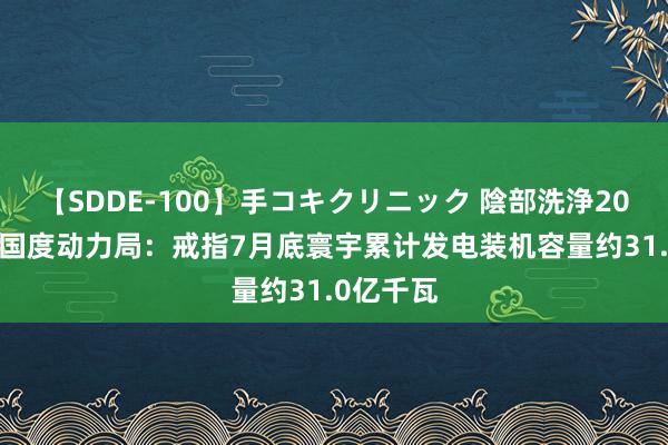 【SDDE-100】手コキクリニック 陰部洗浄20連発SP 国度动力局：戒指7月底寰宇累计发电装机容量约31.0亿千瓦