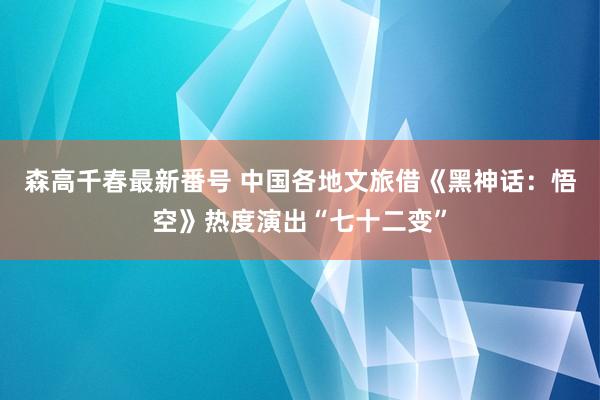 森高千春最新番号 中国各地文旅借《黑神话：悟空》热度演出“七十二变”