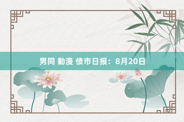 男同 動漫 债市日报：8月20日