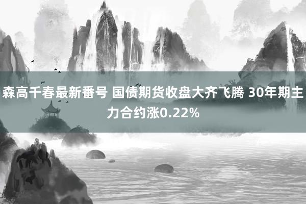 森高千春最新番号 国债期货收盘大齐飞腾 30年期主力合约涨0.22%