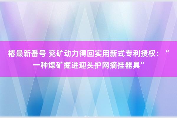 椿最新番号 兖矿动力得回实用新式专利授权：“一种煤矿掘进迎头护网摘挂器具”