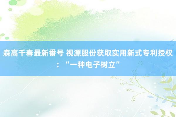 森高千春最新番号 视源股份获取实用新式专利授权：“一种电子树立”