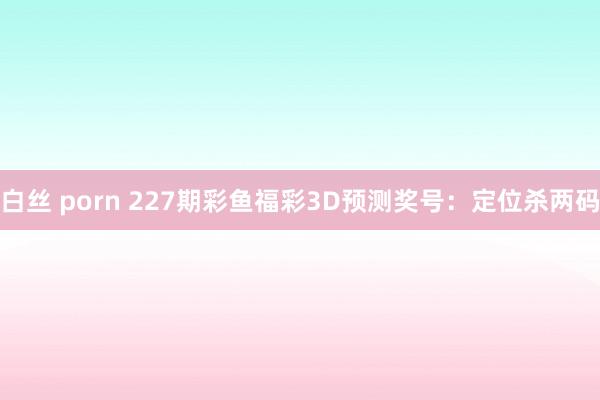 白丝 porn 227期彩鱼福彩3D预测奖号：定位杀两码