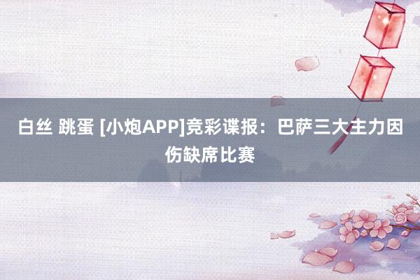 白丝 跳蛋 [小炮APP]竞彩谍报：巴萨三大主力因伤缺席比赛