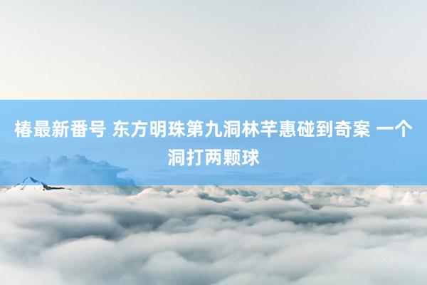 椿最新番号 东方明珠第九洞林芊惠碰到奇案 一个洞打两颗球