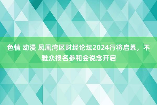 色情 动漫 凤凰湾区财经论坛2024行将启幕，不雅众报名参和会说念开启