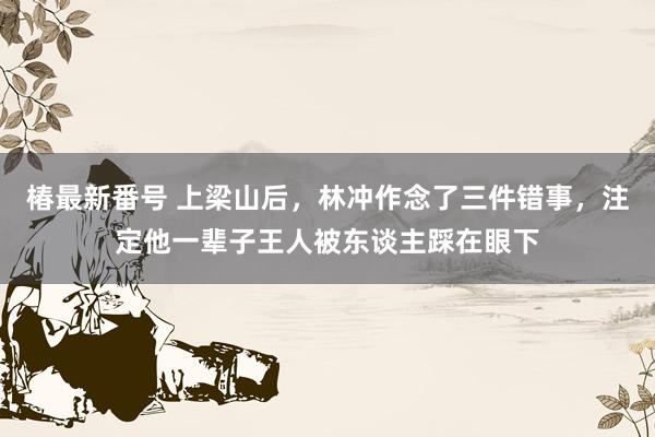 椿最新番号 上梁山后，林冲作念了三件错事，注定他一辈子王人被东谈主踩在眼下