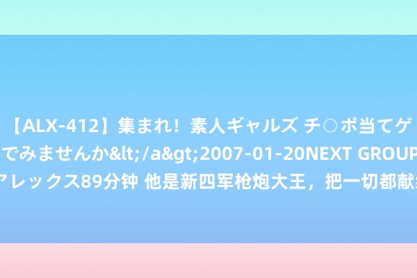 【ALX-412】集まれ！素人ギャルズ チ○ポ当てゲームで賞金稼いでみませんか</a>2007-01-20NEXT GROUP&$アレックス89分钟 他是新四军枪炮大王，把一切都献给了党，苏联东谈主为他建记念馆