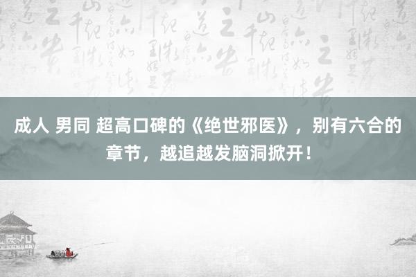 成人 男同 超高口碑的《绝世邪医》，别有六合的章节，越追越发脑洞掀开！