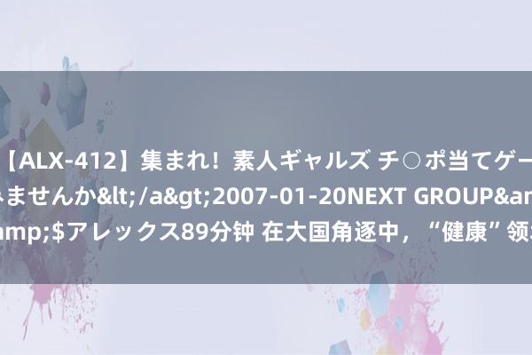 【ALX-412】集まれ！素人ギャルズ チ○ポ当てゲームで賞金稼いでみませんか</a>2007-01-20NEXT GROUP&$アレックス89分钟 在大国角逐中，“健康”领域究竟是挑战如故机遇？