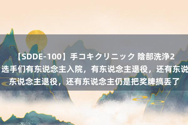 【SDDE-100】手コキクリニック 陰部洗浄20連発SP 奥运刚辩别，选手们有东说念主入院，有东说念主退役，还有东说念主仍是把奖牌搞丢了