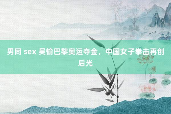 男同 sex 吴愉巴黎奥运夺金，中国女子拳击再创后光