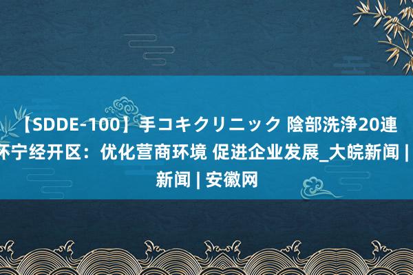 【SDDE-100】手コキクリニック 陰部洗浄20連発SP 怀宁经开区：优化营商环境 促进企业发展_大皖新闻 | 安徽网