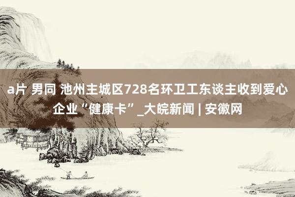 a片 男同 池州主城区728名环卫工东谈主收到爱心企业“健康卡”_大皖新闻 | 安徽网